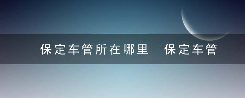 保定车管所在哪里 保定车管所上班时间和客服热线电话